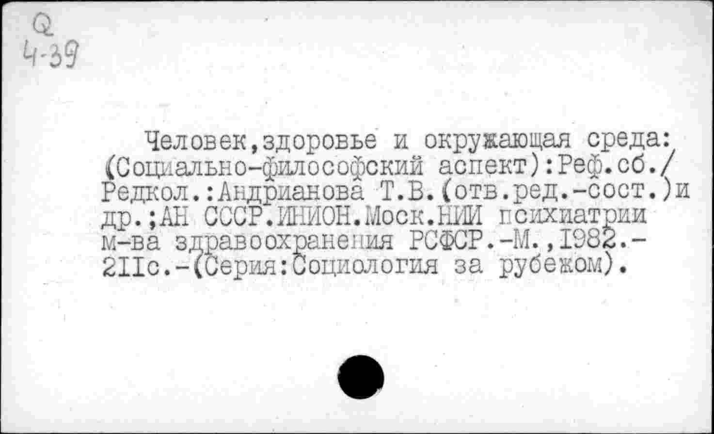 ﻿Человек,здоровье и окружающая среда: (Социально-философский аспект):Реф.об./ Редкол.:Андрианова Т.В.(отв.ред.-сост.)и др.;АН СССР.ИНИОН.Моск.НИИ психиатрии м-ва здрав о охранения РСФСР.-М.,1982.-211с.-(Серия:Социология за рубежом).